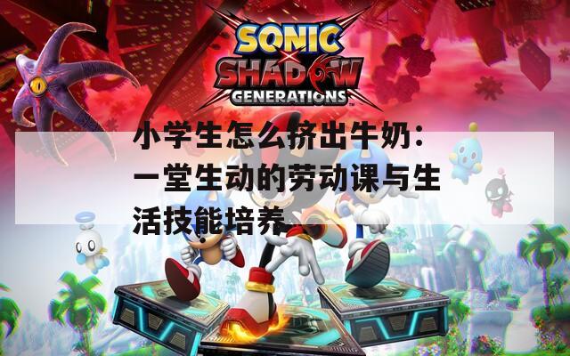 小学生怎么挤出牛奶：一堂生动的劳动课与生活技能培养