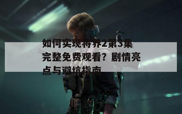 如何实现将界2第3集完整免费观看？剧情亮点与避坑指南