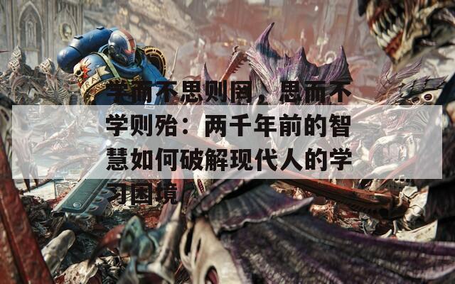 学而不思则罔，思而不学则殆：两千年前的智慧如何破解现代人的学习困境