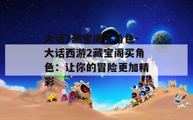 大话2藏宝阁买角色-大话西游2藏宝阁买角色：让你的冒险更加精彩