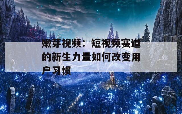 嫩芽视频：短视频赛道的新生力量如何改变用户习惯