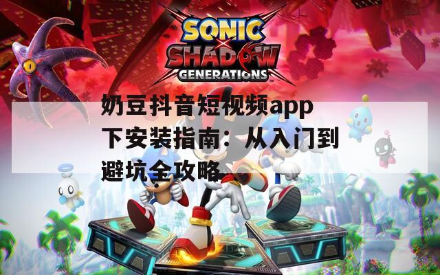 奶豆抖音短视频app下安装指南：从入门到避坑全攻略