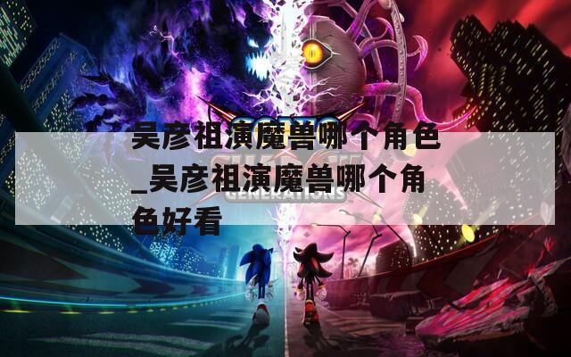 吴彦祖演魔兽哪个角色_吴彦祖演魔兽哪个角色好看
