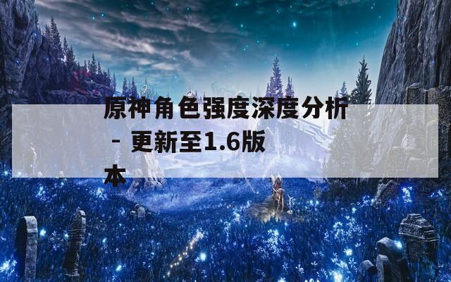 原神角色强度深度分析 - 更新至1.6版本