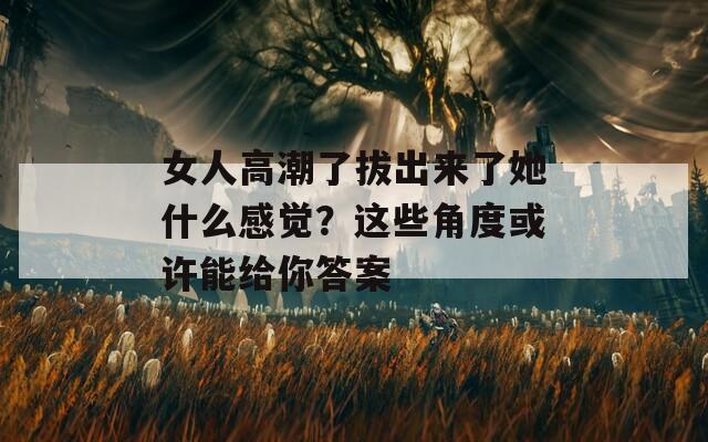 女人高潮了拔出来了她什么感觉？这些角度或许能给你答案