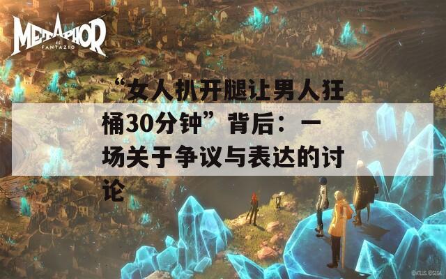 “女人扒开腿让男人狂桶30分钟”背后：一场关于争议与表达的讨论