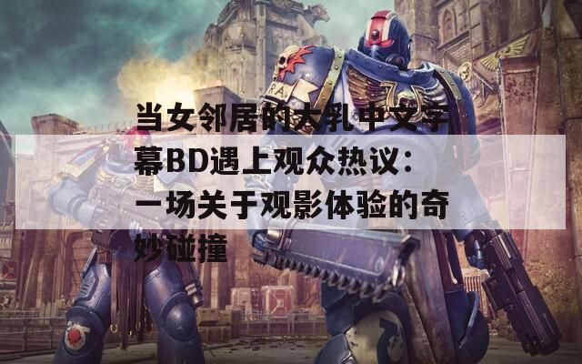 当女邻居的大乳中文字幕BD遇上观众热议：一场关于观影体验的奇妙碰撞