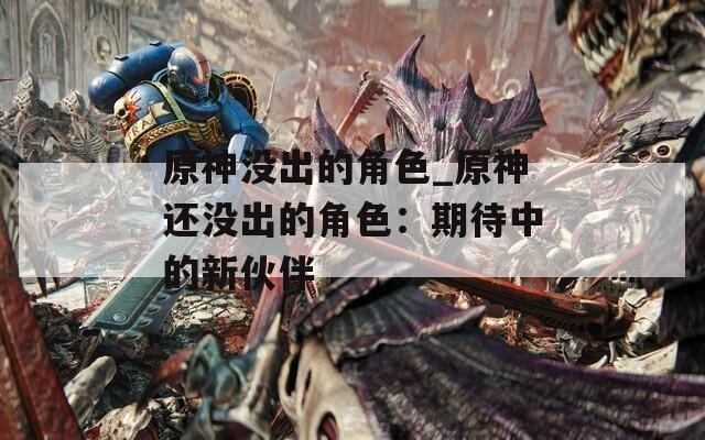 原神没出的角色_原神还没出的角色：期待中的新伙伴