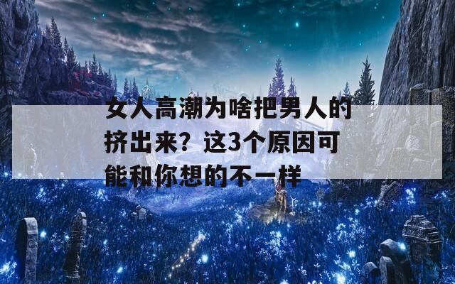 女人高潮为啥把男人的挤出来？这3个原因可能和你想的不一样