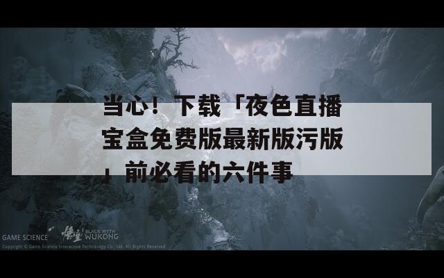 当心！下载「夜色直播宝盒免费版最新版污版」前必看的六件事