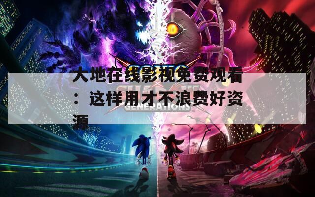 大地在线影视免费观看：这样用才不浪费好资源