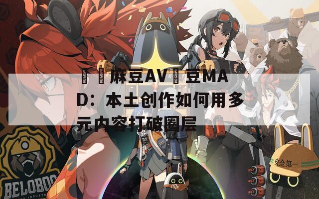 國產麻豆AV愛豆MAD：本土创作如何用多元内容打破圈层