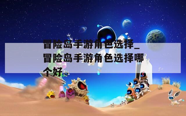 冒险岛手游角色选择_冒险岛手游角色选择哪个好