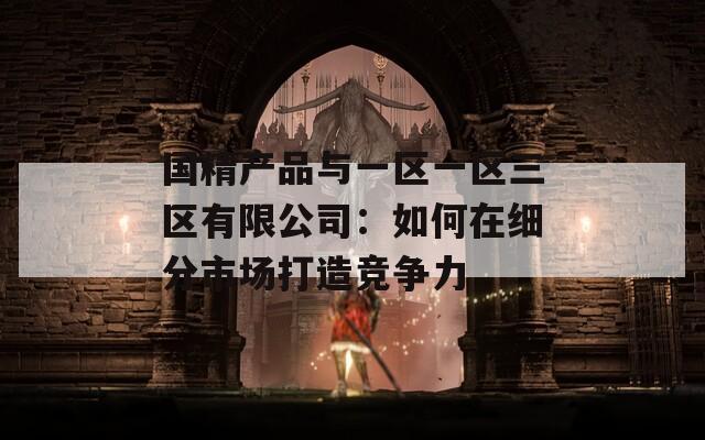 国精产品与一区一区三区有限公司：如何在细分市场打造竞争力
