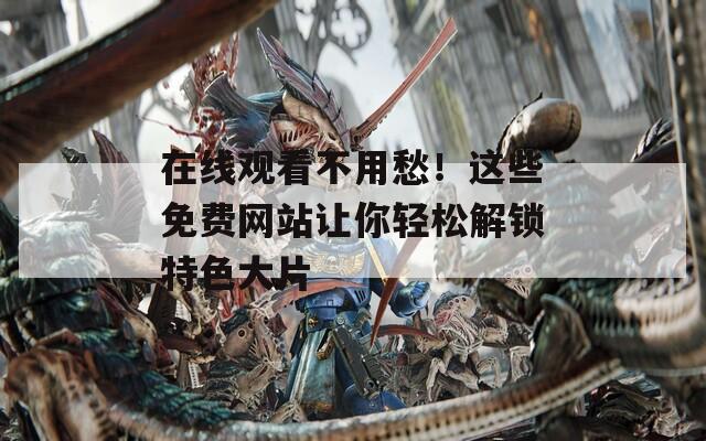 在线观看不用愁！这些免费网站让你轻松解锁特色大片