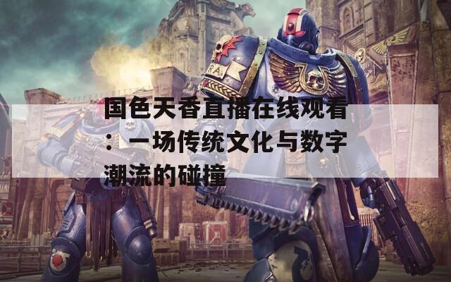 国色天香直播在线观看：一场传统文化与数字潮流的碰撞