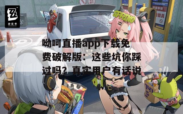 呦呵直播app下载免费破解版：这些坑你踩过吗？真实用户有话说