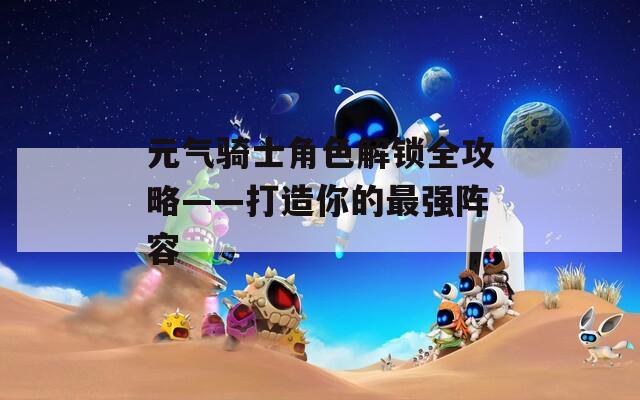 元气骑士角色解锁全攻略——打造你的最强阵容