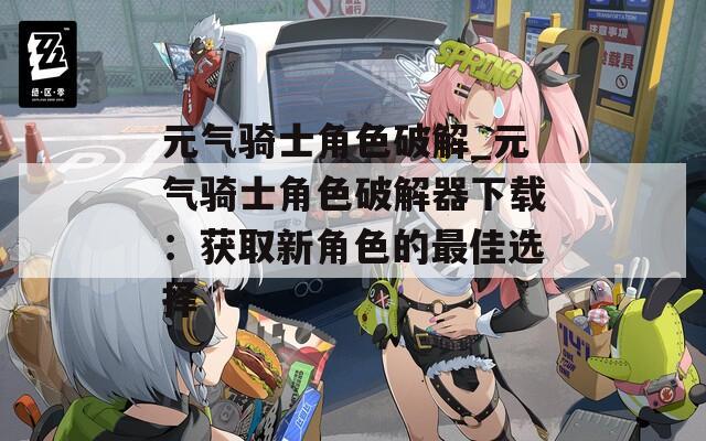 元气骑士角色破解_元气骑士角色破解器下载：获取新角色的最佳选择