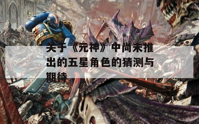 关于《元神》中尚未推出的五星角色的猜测与期待