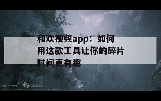 和欢视频app：如何用这款工具让你的碎片时间更有趣