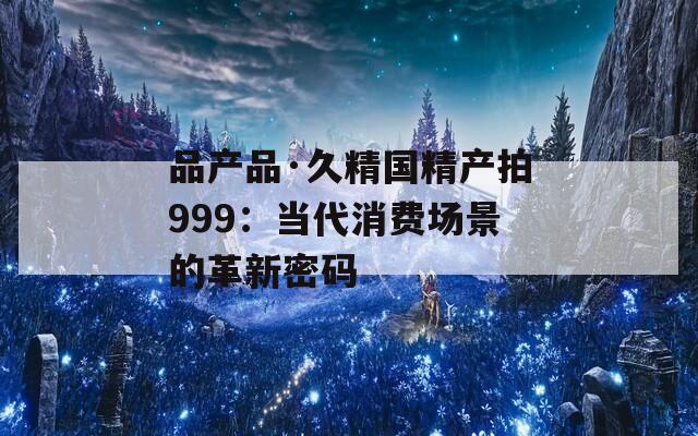 品产品·久精国精产拍999：当代消费场景的革新密码