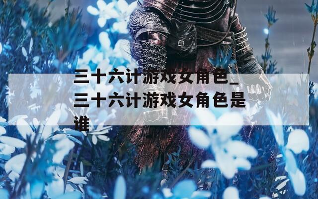 三十六计游戏女角色_三十六计游戏女角色是谁