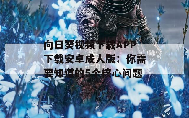 向日葵视频下载APP下载安卓成人版：你需要知道的5个核心问题