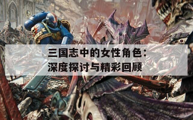 三国志中的女性角色：深度探讨与精彩回顾