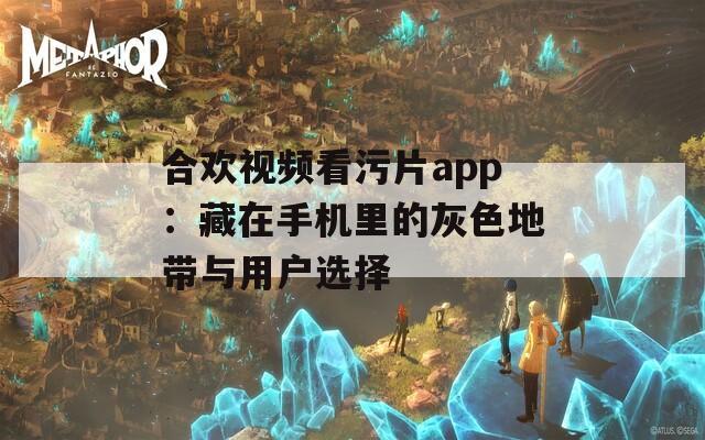 合欢视频看污片app：藏在手机里的灰色地带与用户选择