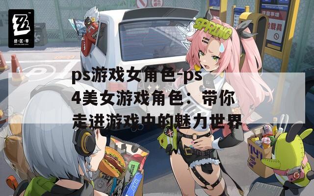 ps游戏女角色-ps4美女游戏角色：带你走进游戏中的魅力世界