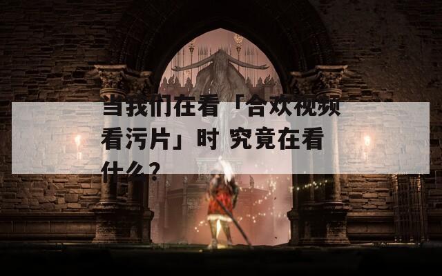 当我们在看「合欢视频看污片」时 究竟在看什么？