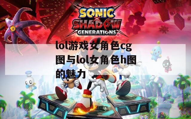 lol游戏女角色cg图与lol女角色h图的魅力