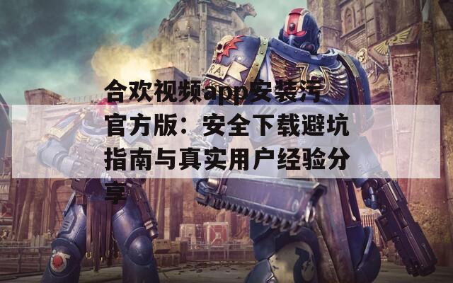 合欢视频app安装污官方版：安全下载避坑指南与真实用户经验分享