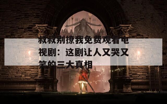 叔叔别撩我免费观看电视剧：这剧让人又哭又笑的三大真相