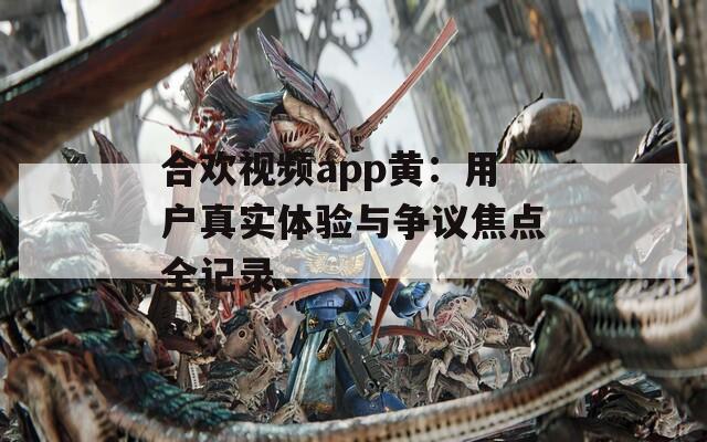 合欢视频app黄：用户真实体验与争议焦点全记录