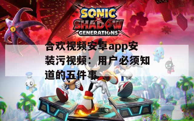 合欢视频安卓app安装污视频：用户必须知道的五件事