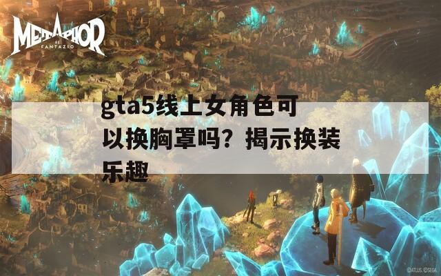 gta5线上女角色可以换胸罩吗？揭示换装乐趣