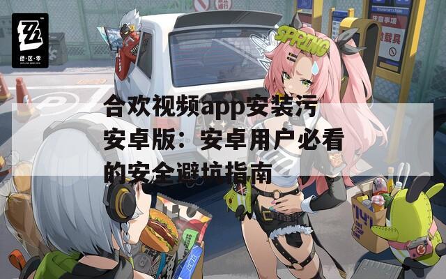 合欢视频app安装污安卓版：安卓用户必看的安全避坑指南