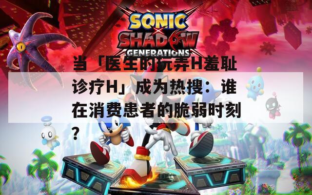 当「医生的玩弄H羞耻诊疗H」成为热搜：谁在消费患者的脆弱时刻？