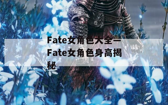 Fate女角色大全—Fate女角色身高揭秘