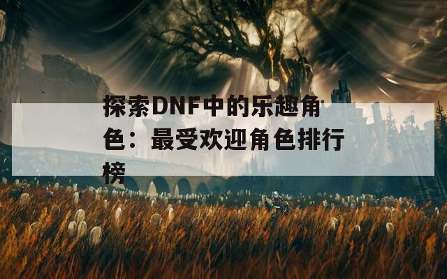 探索DNF中的乐趣角色：最受欢迎角色排行榜