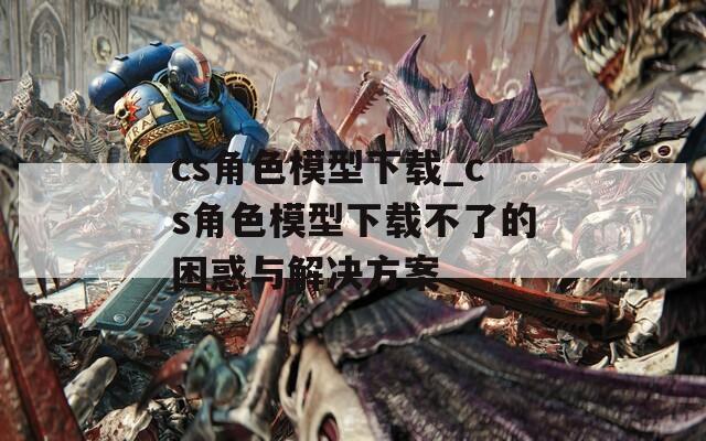cs角色模型下载_cs角色模型下载不了的困惑与解决方案