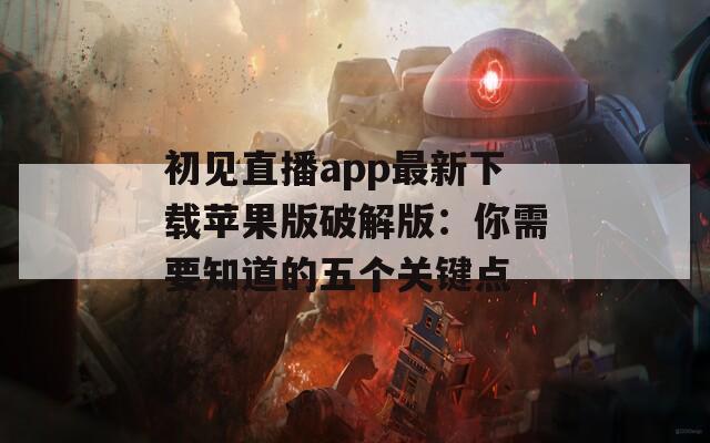 初见直播app最新下载苹果版破解版：你需要知道的五个关键点
