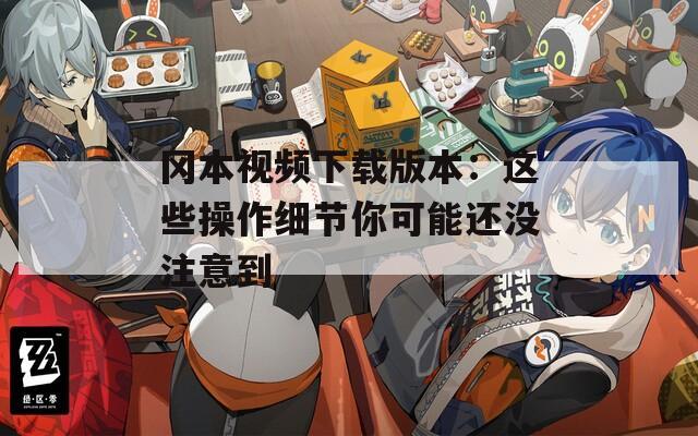 冈本视频下载版本：这些操作细节你可能还没注意到