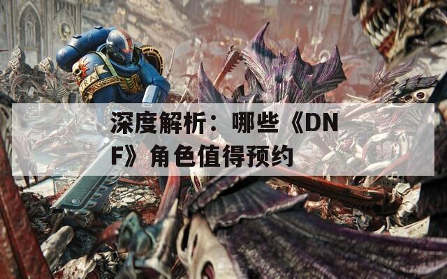 深度解析：哪些《DNF》角色值得预约