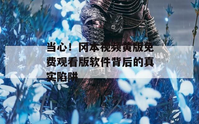 当心！冈本视频黄版免费观看版软件背后的真实陷阱