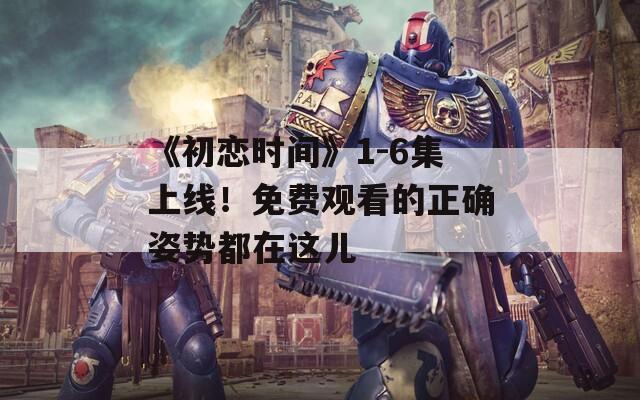 《初恋时间》1-6集上线！免费观看的正确姿势都在这儿
