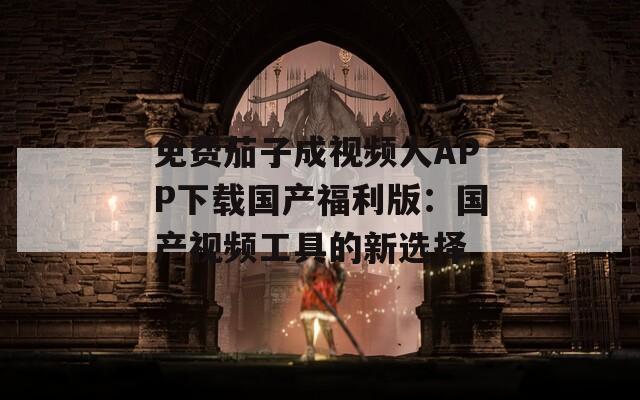 免费茄子成视频人APP下载国产福利版：国产视频工具的新选择
