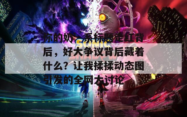 你的奶’系标题走红背后，好大争议背后藏着什么？让我揉揉动态图引发的全网大讨论
